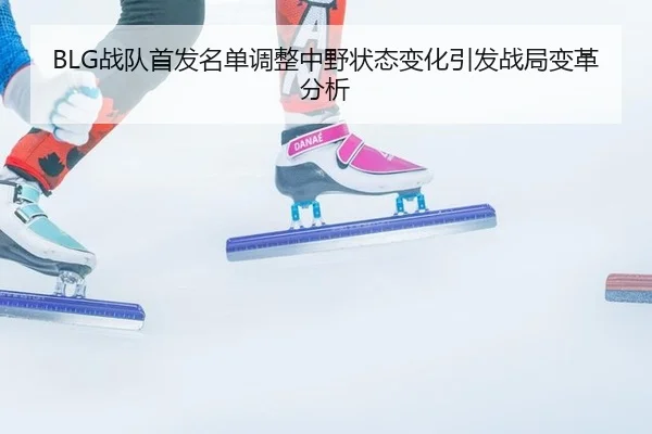 BLG战队首发名单调整中野状态变化引发战局变革分析